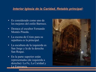 Interior Iglesia de la Caridad, Retablo principal:


●   Es considerado como uno de
    los mejores del estilo Barroco.
●   Destaca el escultor Fernando
    Montés Pineda.
●   La escena de Cristo para su
    sepultura es la principal.
●   La escultura de la izquierda es
    San Jorge y la de la derecha
    San Roque.
●   En la parte superior están
    representadas (de izquierda a
    derecha): La Fe, La Caridad y
    La Esperanza.
 
