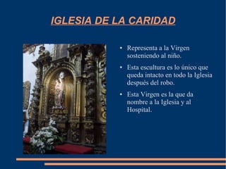 IGLESIA DE LA CARIDAD

           ●   Representa a la Virgen
               sosteniendo al niño.
           ●   Esta escultura es lo único que
               queda intacto en todo la Iglesia
               después del robo.
           ●   Esta Virgen es la que da
               nombre a la Iglesia y al
               Hospital.
 