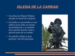 IGLESIA DE LA CARIDAD

●   Escultura de Miguel Mañara
    situada en frente de la Iglesia.
●   Su tumba se encontraba en este
    edificio pero hubo un intento
    de profanación y se trasladó
    pues querían hacerlo santo y
    querían parte de su cuerpo.
●   Su epitafio refleja el gran
    pesismo vital del personaje.
 