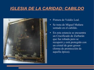 IGLESIA DE LA CARIDAD: CABILDO

                ●   Pintura de Valdés Leal.
                ●   Se trata de Miguel Mañara
                    sentado en el cabildo.
                ●   En esta estancia se encuentra
                    un Crucificado de Zurbarán
                    que fue robada pero se
                    recuperó y está protegido con
                    un cristal de gran grosor
                    (forma de prontección de
                    aquella época).
 