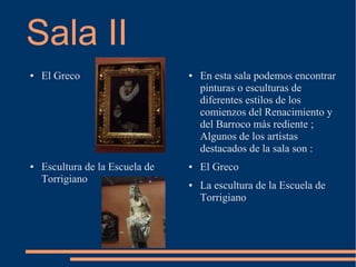 Sala II
●   El Greco                     ●   En esta sala podemos encontrar
                                     pinturas o esculturas de
                                     diferentes estilos de los
                                     comienzos del Renacimiento y
                                     del Barroco más rediente ;
                                     Algunos de los artistas
                                     destacados de la sala son :
●   Escultura de la Escuela de   ●   El Greco
    Torrigiano                   ●   La escultura de la Escuela de
                                     Torrigiano
 