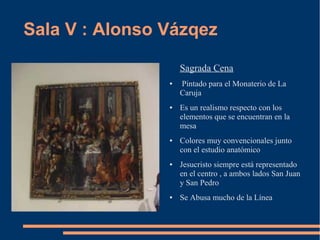 Sala V : Alonso Vázqez

                    Sagrada Cena
                ●   Pintado para el Monaterio de La
                    Caruja
                ●   Es un realismo respecto con los
                    elementos que se encuentran en la
                    mesa
                ●   Colores muy convencionales junto
                    con el estudio anatómico
                ●   Jesucristo siempre está representado
                    en el centro , a ambos lados San Juan
                    y San Pedro
                ●   Se Abusa mucho de la Línea
 