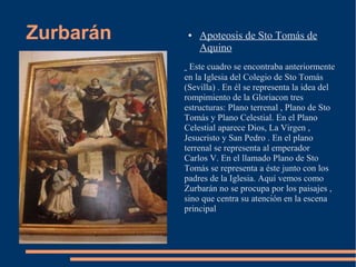 Zurbarán    ●   Apoteosis de Sto Tomás de
                Aquino
             Este cuadro se encontraba anteriormente
           en la Iglesia del Colegio de Sto Tomás
           (Sevilla) . En él se representa la idea del
           rompimiento de la Gloriacon tres
           estructuras: Plano terrenal , Plano de Sto
           Tomás y Plano Celestial. En el Plano
           Celestial aparece Dios, La Virgen ,
           Jesucristo y San Pedro . En el plano
           terrenal se representa al emperador
           Carlos V. En el llamado Plano de Sto
           Tomás se representa a éste junto con los
           padres de la Iglesia. Aquí vemos como
           Zurbarán no se procupa por los paisajes ,
           sino que centra su atención en la escena
           principal
 
