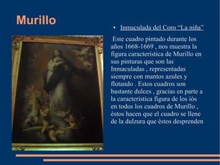 Murillo   ●   Inmaculada del Coro “La niña”
           Este cuadro pintado durante los
          años 1668-1669 , nos muestra la
          figura característica de Murillo en
          sus pinturas que son las
          Inmaculadas , representadas
          siempre con mantos azules y
          flotando . Estos cuadros son
          bastante dulces , gracias en parte a
          la caracteristica figura de los iós
          en todos los cuadros de Murillo ,
          éstos hacen que el cuadro se llene
          de la dulzura que éstos desprenden
 