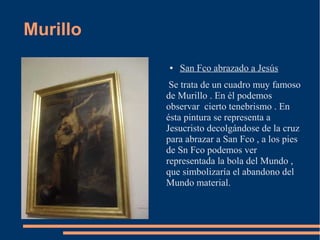 Murillo
          ●   San Fco abrazado a Jesús
           Se trata de un cuadro muy famoso
          de Murillo . En él podemos
          observar cierto tenebrismo . En
          ésta pintura se representa a
          Jesucristo decolgándose de la cruz
          para abrazar a San Fco , a los pies
          de Sn Fco podemos ver
          representada la bola del Mundo ,
          que simbolizaría el abandono del
          Mundo material.
 