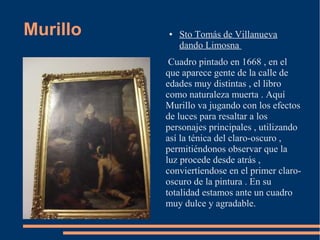 Murillo   ●   Sto Tomás de Villanueva
              dando Limosna
           Cuadro pintado en 1668 , en el
          que aparece gente de la calle de
          edades muy distintas , el libro
          como naturaleza muerta . Aquí
          Murillo va jugando con los efectos
          de luces para resaltar a los
          personajes principales , utilizando
          así la ténica del claro-oscuro ,
          permitiéndonos observar que la
          luz procede desde atrás ,
          conviertíendose en el primer claro-
          oscuro de la pintura . En su
          totalidad estamos ante un cuadro
          muy dulce y agradable.
 