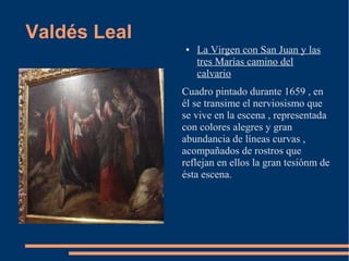 Valdés Leal
              ●   La Virgen con San Juan y las
                  tres Marías camino del
                  calvario
              Cuadro pintado durante 1659 , en
              él se transime el nerviosismo que
              se vive en la escena , representada
              con colores alegres y gran
              abundancia de líneas curvas ,
              acompañados de rostros que
              reflejan en ellos la gran tesiónm de
              ésta escena.
 