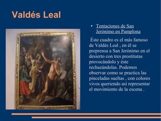 Valdés Leal
              ●   Tentaciones de San
                  Jerónimo en Pamplona
               Éste cuadro es el más famoso
              de Valdés Leal , en él se
              preprensa a San Jerónimo en el
              desierto con tres prostitutas
              provocándolo y éste
              rechazándolas. Podemos
              observar como se practica las
              pinceladas sueltas , con colores
              vivos queriendo así representar
              el movimiento de la escena .
 
