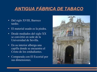 ANTIGUA FÁBRICA DE TABACO

●   Del siglo XVIII, Barroco
    tardío.
●   El material usado es la piedra.
●   Desde mediados del siglo XX
    se convirtió en sede de la
    Universidad de Sevilla.
●   En su interior alberga una
    capilla donde se encuentra el
    Cristo de los estdudiantes.
●   Comparada con El Escorial por
    sus dimensiones.
 