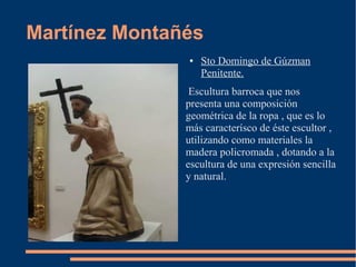 Martínez Montañés
               ●   Sto Domingo de Gúzman
                   Penitente.
                Escultura barroca que nos
               presenta una composición
               geométrica de la ropa , que es lo
               más caracterísco de éste escultor ,
               utilizando como materiales la
               madera policromada , dotando a la
               escultura de una expresión sencilla
               y natural.
 