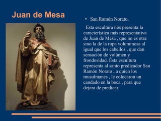 Juan de Mesa   ●   San Ramón Norato.
                 Esta escultura nos presenta la
               característica más representativa
               de Juan de Mesa , que no es otra
               sino la de la ropa voluminosa al
               igual que los cabellos , que dan
               sensación de volúmen y
               frondosidad. Ésta escultura
               representa al santo predicador San
               Ramón Norato , a quien los
               musulmanes , le colocaron un
               candado en la boca , para que
               dejara de predicar.
 