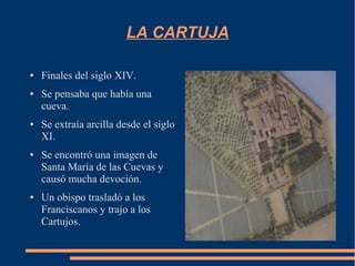 LA CARTUJA

●   Finales del siglo XIV.
●   Se pensaba que había una
    cueva.
●   Se extraía arcilla desde el siglo
    XI.
●   Se encontró una imagen de
    Santa María de las Cuevas y
    causó mucha devoción.
●   Un obispo trasladó a los
    Franciscanos y trajo a los
    Cartujos.
 