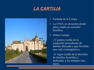 LA CARTUJA

      ●   Fachada de la Caruja.
      ●   La UNIA se encuentra donde
          antes estaba un comedor
          benéfico.
      ●   Orden Cartuja:
          -21 padres (celda de la
          izquierda) procedentes de
          familia dinerada y que llevaban
          una vida contemplativa.
          -21 legos (celda de la derecha)
          de familias humildes y
          dedicados a los trabajos más
          duros.
 