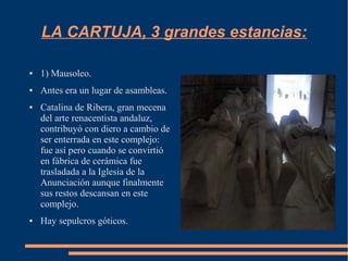 LA CARTUJA, 3 grandes estancias:

●   1) Mausoleo.
●   Antes era un lugar de asambleas.
●   Catalina de Ribera, gran mecena
    del arte renacentista andaluz,
    contribuyó con diero a cambio de
    ser enterrada en este complejo:
    fue así pero cuando se convirtió
    en fábrica de cerámica fue
    trasladada a la Iglesia de la
    Anunciación aunque finalmente
    sus restos descansan en este
    complejo.
●   Hay sepulcros góticos.
 