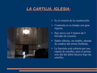 LA CARTUJA, IGLESIA:

           ●   Es el corazón de la construcción.
           ●   Contruida en su tiempo con gran
               riqueza.
           ●   Hay naves con 5 tramos de 5
               bóvedas de crucería.
           ●   Había sillerías, un retablo, además
               de cuadros del artista Zurbarán.
           ●   La Sacristía está cubierta por una
               cúpula de estrellas, pues el primer
               rezo del día debía hacerse bajo las
               estrellas.
 