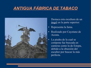 ANTIGUA FÁBRICA DE TABACO

                 Destaca esta escultura de un
                 ángel en la parte superior:
             ●   Representa la fama.
             ●   Realizado por Cayetano de
                 Acosta.
             ●   La piedra de la cual se
                 compone fue buscada en
                 canteras como la de Estepa,
                 debido a la obsesión del
                 escultor por buscar la más
                 perfecta.
 