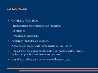 LA CARTUJA:


●   CAPILLA PÚBLICA:
    - Remodelada por Ambrosio de Figueroa.
    -El retablo:
     .Madera policromada.
●   Pionero y fundador de la orden.
●   Aparece una alegoría de Santa María de las Cuevas.
●   Este espacio ha tenido multitud de usos como cuadra, cárcel...
    Incluso se practicaban tiros a los cuadros.
●   Hoy día se utiliza para bailes, cante flamenco, etc.
 