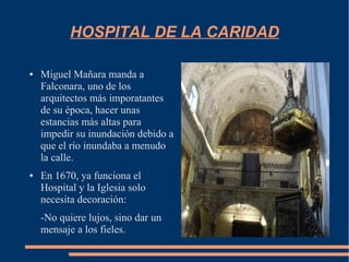 HOSPITAL DE LA CARIDAD

●   Miguel Mañara manda a
    Falconara, uno de los
    arquitectos más imporatantes
    de su época, hacer unas
    estancias más altas para
    impedir su inundación debido a
    que el río inundaba a menudo
    la calle.
●   En 1670, ya funciona el
    Hospital y la Iglesia solo
    necesita decoración:
    -No quiere lujos, sino dar un
    mensaje a los fieles.
 