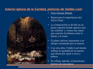 Interior Iglesia de la Caridad, pinturas de Valdés Leal:
                              ●   Finis Gloriae Mundi.
                              ●   Representa la importancia del
                                  Juicio Final.
                              ●   La composición se divide en un
                                  plano superior donde aparece una
                                  luz celestial y vemos una mano
                                  que sostiene la balanza entre lo
                                  bueno y lo malo.
                              ●   El plano inferior representa a un
                                  obispo consumido por la muerte.
                              ●   Con esta obra, Valdés Leal intenta
                                  reflejar la igualdad de la muerte,
                                  que afecta por igual a ricos y
                                  pobres.
                              ●   Se refleja, además, el pesimismo
                                  barroco de esta época.
 
