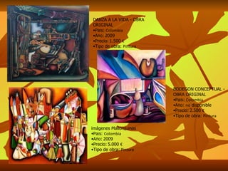 DANZA A LA VIDA - OBRA ORIGINAL Pa í s:  Colombia A ñ o:   2009 Precio:   1.500  € Tipo de obra:  Pintura imágenes Mallorquinas Pa í s:  Colombia A ñ o:   2009 Precio:   5.000  € Tipo de obra:  Pintura BODEGON CONCEPTUAL - OBRA ORIGINAL Pa í s:  Colombia A ñ o:  no  disponible Precio:   2.500  € Tipo de obra:  Pintura 