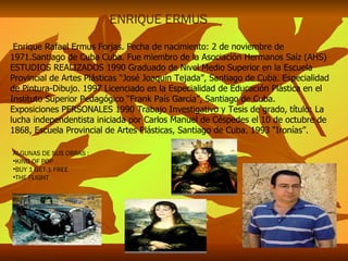 Enrique Rafael Ermus Forjas. Fecha de nacimiento: 2 de noviembre de 1971.Santiago de Cuba Cuba. Fue miembro de la Asociación Hermanos Saíz (AHS) ESTUDIOS REALIZADOS 1990 Graduado de Nivel Medio Superior en la Escuela Provincial de Artes Plásticas “José Joaquín Tejada”, Santiago de Cuba. Especialidad de Pintura-Dibujo. 1997 Licenciado en la Especialidad de Educación Plástica en el Instituto Superior Pedagógico “Frank País García”, Santiago de Cuba. Exposiciones PERSONALES 1990 Trabajo Investigativo y Tesis de grado, título: La lucha independentista iniciada por Carlos Manuel de Céspedes el 10 de octubre de 1868, Escuela Provincial de Artes Plásticas, Santiago de Cuba. 1993 “Ironías”. ENRIQUE ERMUS ALGUNAS DE SUS OBRAS : KING OF POP BUY 1 GET 1 FREE THE FLIGHT 
