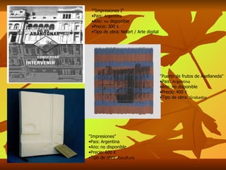 ""Impresiones I" Pa í s:  Argentina A ñ o:  no  disponible Precio:   300  € Tipo de obra:   Netart / Arte digital " Impresiones" Pa í s:   Argentina A ñ o:   no disponible Precio:   600  € Tipo de obra:  Escultura " Puerto de frutos de Avellaneda" Pa í s:  Argentina A ñ o:   no disponible Precio:   400  € Tipo de obra:  Grabados 