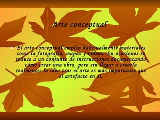 Arte conceptual El arte conceptual emplea habitualmente materiales como la fotografía, mapas y vídeos. En ocasiones se reduce a un conjunto de instrucciones documentando cómo crear una obra, pero sin llegar a crearla realmente; la idea tras el arte es más importante que el artefacto en sí. 