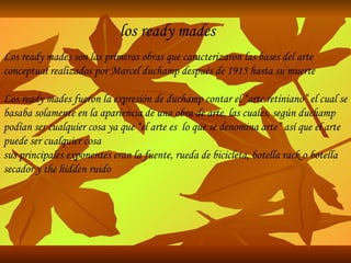 los ready mades Los ready mades son las primeras obras que caracterizaron las bases del arte conceptual realizados por Marcel duchamp después de 1915 hasta su muerte Los ready mades fueron la expresión de duchamp contar el “arte retiniano” el cual se basaba solamente en la apariencia de una obra de arte, las cuales, según duchamp podían ser cualquier cosa ya que “el arte es  lo que se denomina arte” así que el arte puede ser cualquier cosa sus principales exponentes eran la fuente, rueda de bicicleta, botella rack o botella secador y the hidden ruido 