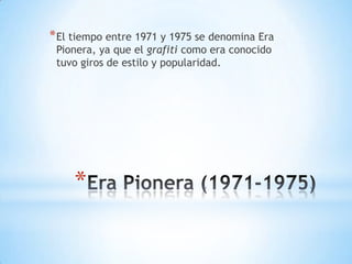 * El tiempo entre 1971 y 1975 se denomina Era
 Pionera, ya que el grafiti como era conocido
 tuvo giros de estilo y popularidad.




     *
 