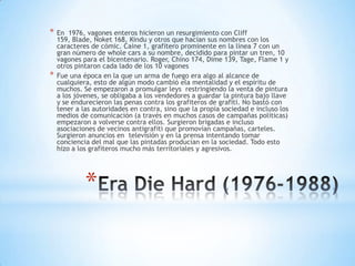 *   En 1976, vagones enteros hicieron un resurgimiento con Cliff
    159, Blade, Noket 168, Kindu y otros que hacían sus nombres con los
    caracteres de cómic. Caine 1, grafitero prominente en la línea 7 con un
    gran número de whole cars a su nombre, decidido para pintar un tren, 10
    vagones para el bicentenario. Roger, Chino 174, Dime 139, Tage, Flame 1 y
    otros pintaron cada lado de los 10 vagones
*   Fue una época en la que un arma de fuego era algo al alcance de
    cualquiera, esto de algún modo cambió ela mentalidad y el espíritu de
    muchos. Se empezaron a promulgar leys restringiendo la venta de pintura
    a los jóvenes, se obligaba a los vendedores a guardar la pintura bajo llave
    y se endurecieron las penas contra los grafiteros de grafiti. No bastó con
    tener a las autoridades en contra, sino que la propia sociedad e incluso los
    medios de comunicación (a través en muchos casos de campañas políticas)
    empezaron a volverse contra ellos. Surgieron brigadas e incluso
    asociaciones de vecinos antigrafiti que promovían campañas, carteles.
    Surgieron anuncios en televisión y en la prensa intentando tomar
    conciencia del mal que las pintadas producían en la sociedad. Todo esto
    hizo a los grafiteros mucho más territoriales y agresivos.




             *
 