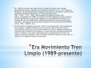 *   En 1989 el tránsito del metro de la Ciudad de Nueva York estaba
    básicamente limpio, excepto la 5ª línea en el Bronx y la J y LL líneas en
    Brooklyn. Muchos grafiteros se habían marchado y muy pocos continuaban
    pintando. Durante estos años, se vieron grupos como
    "RIS", "COD", "TC5", "AOK", que produjeron algunos whole cars.
    Hacia septiembre de 1989, el último tren fue limpiado lo que condujo a
    muchos grafiteros a marcharse debido a la severidad de las leyes y el
    tiempo de cárcel establecido. Independientemente de las nuevas leyes
    estrictas, muy pocos de los pintores siguieron el movimiento de Pintada
    como: “Ket", “ghost", etc.
*   Se denominó a aquella situación "Clean Train Movement" (El movimiento
    tren limpio). También fomentó la resurrección del writing de forma
    inconsciente el acto de que la MTA empezó a retirar vagones averiados a
    cocheras para chatarra en brooklyn, lo que hizo que los apasionados del
    metro volvieran a la carga impulsados por la esperanza de revivir los
    viejos y mejores tiempos, o por el simple hecho de tener una foto con su
    pieza en un vagón de metro neoyorkino.




                     *
 