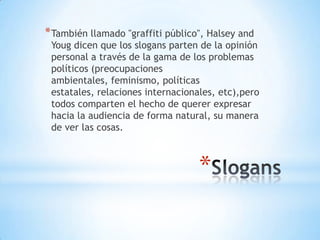 * También llamado "graffiti público", Halsey and
 Youg dicen que los slogans parten de la opinión
 personal a través de la gama de los problemas
 políticos (preocupaciones
 ambientales, feminismo, políticas
 estatales, relaciones internacionales, etc),pero
 todos comparten el hecho de querer expresar
 hacia la audiencia de forma natural, su manera
 de ver las cosas.



                                   *
 