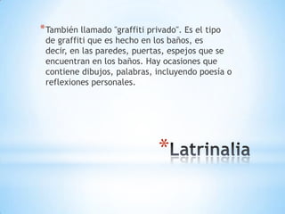 * También llamado "graffiti privado". Es el tipo
 de graffiti que es hecho en los baños, es
 decir, en las paredes, puertas, espejos que se
 encuentran en los baños. Hay ocasiones que
 contiene dibujos, palabras, incluyendo poesía o
 reflexiones personales.




                               *
 