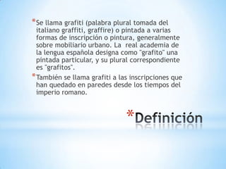 * Se llama grafiti (palabra plural tomada del
  italiano graffiti, graffire) o pintada a varias
  formas de inscripción o pintura, generalmente
  sobre mobiliario urbano. La real academia de
  la lengua española designa como "grafito" una
  pintada particular, y su plural correspondiente
  es "grafitos".
* También se llama grafiti a las inscripciones que
  han quedado en paredes desde los tiempos del
  imperio romano.



                               *
 