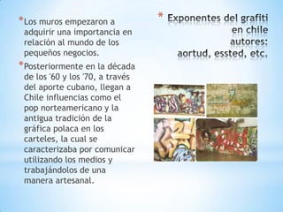 * Los muros empezaron a           *
 adquirir una importancia en
 relación al mundo de los
 pequeños negocios.
* Posteriormente en la década
 de los '60 y los '70, a través
 del aporte cubano, llegan a
 Chile influencias como el
 pop norteamericano y la
 antigua tradición de la
 gráfica polaca en los
 carteles, la cual se
 caracterizaba por comunicar
 utilizando los medios y
 trabajándolos de una
 manera artesanal.
 