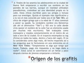 *    A finales de los sesenta los adolescentes en la ciudad de
    Nueva York empezaron a escribir sus nombres en las
    paredes de sus barrios, aunque en realidad utilizaban
    pseudónimos, creándose así una identidad propia en la
    calle. Estos chicos escribían para sus amigos o incluso
    para sus enemigos. Quizás el ejemplo más significativo y
    a la vez el más conocido por todos sea el de Taki 183, un
    chico de origen griego que a la edad de 17 años comenzó
    a poner su apodo. Su verdadero nombre era Demetrius
    (de ahí el diminutivo “Taki”) y 183 era la calle donde
    vivía (poner el nombre de la calle fue un elemento usado
    por muchos más escritores). Taki trabajaba como
    mensajero y viajaba constantemente en el metro de un
    lado a otro de la ciudad. En el trayecto estampaba su tag
    (firma) en todos los lados, dentro y fuera del vagón. El no
    lo consideraba como algo malo, de hecho respondía así a
    las preguntas que le formularon en una entrevista en el
    New York Times: “Simplemente es algo que tengo que
    hacer. Trabajo, pago mis impuestos y no hago daño a
    nadie”. Estos actos le convirtieron en un héroe y poco
    después cientos de jóvenes empezaron a imitarle.


                   *
 