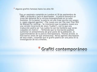 * Algunos grafitis famosos hasta los años 50:

      Tras un asesinato cometido en Londres el 30 de septiembre de
       1888 y atribuido a jack el destripador , la policía encontró un
       trozo del delantal de la víctima ensangrentado en la calle
       Goulston. En la pared, la policía vio una frase escrita con sangre
       o, según algunos agentes: «The Juwes are not The men That Will
       be Blamed for nothing». Se interpretó que la palabra Juwes era
       una versión incorrecta de Jews („judios‟), con lo que una
       traducción podría ser „Los judíos no son los hombres que serán
       culpados sin motivo‟. - Temiendo que la inscripción pudiese
       aumentar el antisemitismo de gran parte de la población, el
       superintendente de la policía metropolitana, Thomas Arnold, la
       hizo borrar antes de que amaneciese. Varios agentes discreparon
       de esta orden, creyendo que el grafiti podría ser una pista en la
       investigación de los crímenes.




                           *
 