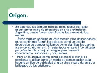 Origen.
 Se data que los primero indicios de los stencil han sido
encontramos miles de años atrás en una provincia de
Argentina, donde fueron identificadas las cuevas de las
manos.
África también participo de esta técnica y los descubridores
en tal continente fueron los egipcios como un uso de
decoracion de paredes utilizando como plantillas los papiros
a eso del cuatro mil a.c. En esta época el stencil fue utilzada
por jefes de tribus brujos o magos para transmitir
conocimiento, tradiciones y costumbres.
 Pero en la antigua Roma cerca del año 0 el stencil se
comienza a utilizar como un medio de comunicación para
hacerle un tipo de publicidad al gran circo o para dar aviso a
la llegado de los cristianos.
 