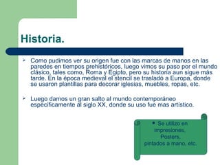 Historia.
 Como pudimos ver su origen fue con las marcas de manos en las
paredes en tiempos prehistóricos, luego vimos su paso por el mundo
clásico, tales como, Roma y Egipto, pero su historia aun sigue más
tarde. En la época medieval el stencil se trasladó a Europa, donde
se usaron plantillas para decorar iglesias, muebles, ropas, etc.
 Luego damos un gran salto al mundo contemporáneo
específicamente al siglo XX, donde su uso fue mas artístico.
 Se utilizo en
impresiones,
Posters,
pintados a mano, etc.
 