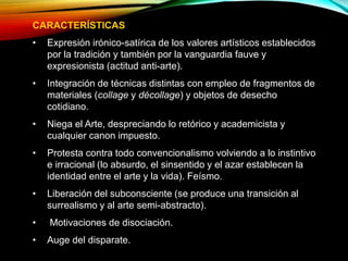 CARACTERÍSTICAS
• Expresión irónico-satírica de los valores artísticos establecidos
por la tradición y también por la vanguardia fauve y
expresionista (actitud anti-arte).
• Integración de técnicas distintas con empleo de fragmentos de
materiales (collage y décollage) y objetos de desecho
cotidiano.
• Niega el Arte, despreciando lo retórico y academicista y
cualquier canon impuesto.
• Protesta contra todo convencionalismo volviendo a lo instintivo
e irracional (lo absurdo, el sinsentido y el azar establecen la
identidad entre el arte y la vida). Feísmo.
• Liberación del subconsciente (se produce una transición al
surrealismo y al arte semi-abstracto).
• Motivaciones de disociación.
• Auge del disparate.
 