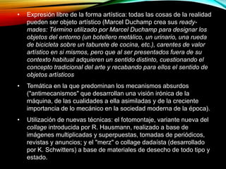 • Expresión libre de la forma artística: todas las cosas de la realidad
pueden ser objeto artístico (Marcel Duchamp crea sus ready-
mades: Término utilizado por Marcel Duchamp para designar los
objetos del entorno (un botellero metálico, un urinario, una rueda
de bicicleta sobre un taburete de cocina, etc.), carentes de valor
artístico en si mismos, pero que al ser presentados fuera de su
contexto habitual adquieren un sentido distinto, cuestionando el
concepto tradicional del arte y recabando para ellos el sentido de
objetos artísticos
• Temática en la que predominan los mecanismos absurdos
("antimecanismos" que desarrollan una visión irónica de la
máquina, de las cualidades a ella asimiladas y de la creciente
importancia de lo mecánico en la sociedad moderna de la época).
• Utilización de nuevas técnicas: el fotomontaje, variante nueva del
collage introducida por R. Hausmann, realizado a base de
imágenes multiplicadas y superpuestas, tomadas de periódicos,
revistas y anuncios; y el "merz" o collage dadaísta (desarrollado
por K. Schwitters) a base de materiales de desecho de todo tipo y
estado.
 