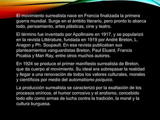 El movimiento surrealista nace en Francia finalizada la primera
guerra mundial. Surge en el ámbito literario, pero pronto lo abarca
todo, pensamiento, artes plásticas, cine y teatro.
El término fue inventado por Apollinaire en 1917, y se popularizó
en la revista Littérature, fundada en 1919 por André Breton, L.
Aragon y Ph. Soupault. En esa revista publicaban sus
planteamientos vanguardistas Breton, Paul Eluard, Francis
Picabia y Man Ray, entre otros muchos autores.
En 1924 se produce el primer manifiesto surrealista de Breton,
que da cuerpo al movimiento. Su ideal era sobrepasar la realidad
y llegar a una renovación de todos los valores culturales, morales
y científicos por medio del automatismo psíquico.
La producción surrealista se caracterizó por la exaltación de los
procesos oníricos, el humor corrosivo y el erotismo, concebido
todo ello como armas de lucha contra la tradición, la moral y la
cultura burguesa.
 