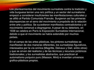 Los planteamientos del movimiento surrealista contra la tradición y
vida burguesa tenían una raíz política y un sector del surrealismo
empezó a considerar insuficientes las manifestaciones culturales y
se afilió al Partido Comunista Francés. Surgieron así las primeras
discrepancias en el seno del movimiento a propósito de la relación
entre arte y política. Se sucedieron manifiestos contradictorios y el
movimiento comenzó a disgregarse. A pesar de su deterioro, en
1938 se celebra en París la Exposición Surrealista Internacional,
debido a que el movimiento se había extendido por muchos
países.
En el campo de las artes plásticas, los pintores surrealistas se
manifiestan de dos maneras diferentes, los surrealistas figurativos,
interesados por la vía onírica (Magritte, Delvaux y Dalí, entre otros)
y que se sirven del realismo y de las técnicas y recursos pictóricos
tradicionales; y los surrealistas abstractos, que practican el
automatismo psíquico puro (Masson, Miró) e inventan universos
grafico-plásticos propios.
 