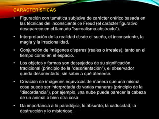CARACTERÍSTICAS
• Figuración con temática subjetiva de carácter onírico basada en
las técnicas del inconsciente de Freud (el carácter figurativo
desaparece en el llamado "surrealismo abstracto").
• Interpretación de la realidad desde el sueño, el inconsciente, la
magia y la irracionalidad.
• Conjunción de imágenes dispares (reales o irreales), tanto en el
tiempo como en el espacio.
• Los objetos y formas son despejados de su significación
tradicional (principio de la "desorientación"), el observador
queda desorientado, sin saber a qué atenerse.
• Creación de imágenes equívocas de manera que una misma
cosa puede ser interpretada de varias maneras (principio de la
"discordancia"), por ejemplo, una nube puede parecer la cabeza
de un animal o bien otra cosa.
• Da importancia a lo paradójico, lo absurdo, la caducidad, la
destrucción y lo misterioso.
 
