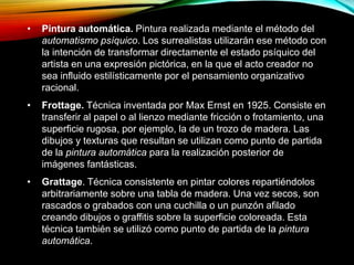 • Pintura automática. Pintura realizada mediante el método del
automatismo psíquico. Los surrealistas utilizarán ese método con
la intención de transformar directamente el estado psíquico del
artista en una expresión pictórica, en la que el acto creador no
sea influido estilísticamente por el pensamiento organizativo
racional.
• Frottage. Técnica inventada por Max Ernst en 1925. Consiste en
transferir al papel o al lienzo mediante fricción o frotamiento, una
superficie rugosa, por ejemplo, la de un trozo de madera. Las
dibujos y texturas que resultan se utilizan como punto de partida
de la pintura automática para la realización posterior de
imágenes fantásticas.
• Grattage. Técnica consistente en pintar colores repartiéndolos
arbitrariamente sobre una tabla de madera. Una vez secos, son
rascados o grabados con una cuchilla o un punzón afilado
creando dibujos o graffitis sobre la superficie coloreada. Esta
técnica también se utilizó como punto de partida de la pintura
automática.
 