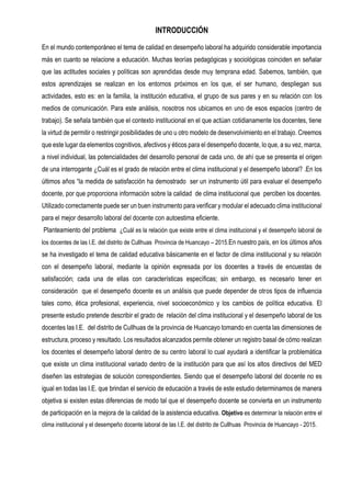 INTRODUCCIÓN
En el mundo contemporáneo el tema de calidad en desempeño laboral ha adquirido considerable importancia
más en cuanto se relacione a educación. Muchas teorías pedagógicas y sociológicas coinciden en señalar
que las actitudes sociales y políticas son aprendidas desde muy temprana edad. Sabemos, también, que
estos aprendizajes se realizan en los entornos próximos en los que, el ser humano, despliegan sus
actividades, esto es: en la familia, la institución educativa, el grupo de sus pares y en su relación con los
medios de comunicación. Para este análisis, nosotros nos ubicamos en uno de esos espacios (centro de
trabajo). Se señala también que el contexto institucional en el que actúan cotidianamente los docentes, tiene
la virtud de permitir o restringir posibilidades de uno u otro modelo de desenvolvimiento en el trabajo. Creemos
que este lugar da elementos cognitivos, afectivos y éticos para el desempeño docente, lo que, a su vez, marca,
a nivel individual, las potencialidades del desarrollo personal de cada uno, de ahí que se presenta el origen
de una interrogante ¿Cuál es el grado de relación entre el clima institucional y el desempeño laboral? .En los
últimos años “la medida de satisfacción ha demostrado ser un instrumento útil para evaluar el desempeño
docente, por que proporciona información sobre la calidad de clima institucional que perciben los docentes.
Utilizado correctamente puede ser un buen instrumento para verificar y modular el adecuado clima institucional
para el mejor desarrollo laboral del docente con autoestima eficiente.
Planteamiento del problema ¿Cuál es la relación que existe entre el clima institucional y el desempeño laboral de
los docentes de las I.E. del distrito de Cullhuas Provincia de Huancayo – 2015.En nuestro país, en los últimos años
se ha investigado el tema de calidad educativa básicamente en el factor de clima institucional y su relación
con el desempeño laboral, mediante la opinión expresada por los docentes a través de encuestas de
satisfacción; cada una de ellas con características específicas; sin embargo, es necesario tener en
consideración que el desempeño docente es un análisis que puede depender de otros tipos de influencia
tales como, ética profesional, experiencia, nivel socioeconómico y los cambios de política educativa. El
presente estudio pretende describir el grado de relación del clima institucional y el desempeño laboral de los
docentes las I.E. del distrito de Cullhuas de la provincia de Huancayo tomando en cuenta las dimensiones de
estructura, proceso y resultado. Los resultados alcanzados permite obtener un registro basal de cómo realizan
los docentes el desempeño laboral dentro de su centro laboral lo cual ayudará a identificar la problemática
que existe un clima institucional variado dentro de la institución para que así los altos directivos del MED
diseñen las estrategias de solución correspondientes. Siendo que el desempeño laboral del docente no es
igual en todas las I.E. que brindan el servicio de educación a través de este estudio determinamos de manera
objetiva si existen estas diferencias de modo tal que el desempeño docente se convierta en un instrumento
de participación en la mejora de la calidad de la asistencia educativa. Objetivo es determinar la relación entre el
clima institucional y el desempeño docente laboral de las I.E. del distrito de Cullhuas Provincia de Huancayo - 2015.
 