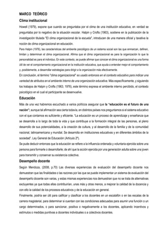 MARCO TEÓRICO
Clima institucional
Howell (1979), expone que cuando se preguntaba por el clima de una institución educativa, en verdad se
preguntaba por lo negativo de la situación escolar. Halpin y Crofts (1963), sostiene en la publicación de la
investigación titulada "El clima organizacional de la escuela", introducen de una manera oficial y taxativa la
noción de clima organizacional en educación.
Para Halpin (1976), las características del ambiente psicológico de un sistema social son las que enmarcan, definen,
limitan y determinan el clima organizacional. Afirma que el clima organizacional es para la organización lo que la
personalidad es para el individuo. En este contexto, se puede afirmar que conocer el clima organizacional es una forma
útil de ver el comportamiento organizacional en la institución educativa, que ayuda a entender mejor el comportamiento
y, posiblemente, a desarrollar estrategias para dirigir a la organización más efectivamente.
En conclusión, el término "clima organizacional" es usado entonces en el contexto educativo para indicar una
variedad de atributos en el ambiente interno de una organización educativa. Más específicamente, y siguiendo
los trabajos de Halpin y Crofts (1963, 1976), este término expresa el ambiente interno percibido, el contexto
psicológico en el cual el participante se desenvuelve.
Educación
Más de una vez habremos escuchado a varios políticos asegurar que la “educación es el futuro de una
nación”; aunque tal afirmación sea cierta todavía, en distintos países nos preguntamos si el sistema educativo
con el que contamos es suficiente y eficiente. “La educación es un proceso de aprendizaje y enseñanza que
se desarrolla a lo largo de toda la vida y que contribuye a la formación integral de las personas, al pleno
desarrollo de sus potencialidades, a la creación de cultura, y al desarrollo de la familia y de la comunidad
nacional, latinoamericana y mundial. Se desarrolla en instituciones educativas y en diferentes ámbitos de la
sociedad”. Ley General de Educación (Artículo 2º).
Se pude deducir entonces que la educación se refiere a la influencia ordenada y voluntaria ejercida sobre una
persona para formarle o desarrollarle; de ahí que la acción ejercida por una generación adulta sobre una joven
para transmitir y conservar su existencia colectiva.
Desempeño docente
Según Mendoza, (2008, p.70) Las diversas experiencias de evaluación del desempeño docente nos
demuestran que las finalidades o las razones por las que se puede implementar un sistema de evaluación del
desempeño docente son varias, y estas mismas experiencias nos demuestran que no se trata de alternativas
excluyentes ya que todas ellas contribuirían, unas más y otras menos, a mejorar la calidad de la docencia y
con ello la calidad de los procesos educativos y de la educación en general.
Finalmente, podría ser útil para calificar y clasificar a los docentes en un escalafón o en las escalas de la
carrera magisterial, para determinar si cuentan con las condiciones adecuadas para asumir una función o un
cargo determinados, o para sancionar, positiva o negativamente a los docentes, aplicando incentivos y
estímulos o medidas punitivas a docentes individuales o a colectivos docentes.
 