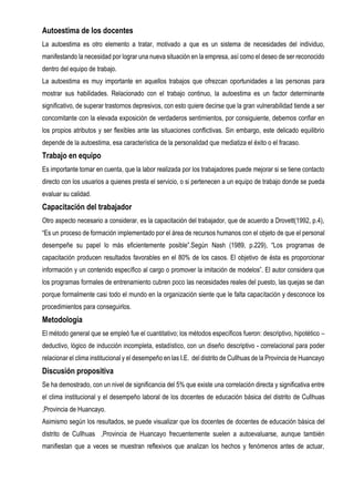 Autoestima de los docentes
La autoestima es otro elemento a tratar, motivado a que es un sistema de necesidades del individuo,
manifestando la necesidad por lograr una nueva situación en la empresa, así como el deseo de ser reconocido
dentro del equipo de trabajo.
La autoestima es muy importante en aquellos trabajos que ofrezcan oportunidades a las personas para
mostrar sus habilidades. Relacionado con el trabajo continuo, la autoestima es un factor determinante
significativo, de superar trastornos depresivos, con esto quiere decirse que la gran vulnerabilidad tiende a ser
concomitante con la elevada exposición de verdaderos sentimientos, por consiguiente, debemos confiar en
los propios atributos y ser flexibles ante las situaciones conflictivas. Sin embargo, este delicado equilibrio
depende de la autoestima, esa característica de la personalidad que mediatiza el éxito o el fracaso.
Trabajo en equipo
Es importante tomar en cuenta, que la labor realizada por los trabajadores puede mejorar si se tiene contacto
directo con los usuarios a quienes presta el servicio, o si pertenecen a un equipo de trabajo donde se pueda
evaluar su calidad.
Capacitación del trabajador
Otro aspecto necesario a considerar, es la capacitación del trabajador, que de acuerdo a Drovett(1992, p.4),
“Es un proceso de formación implementado por el área de recursos humanos con el objeto de que el personal
desempeñe su papel lo más eficientemente posible”.Según Nash (1989, p.229), “Los programas de
capacitación producen resultados favorables en el 80% de los casos. El objetivo de ésta es proporcionar
información y un contenido específico al cargo o promover la imitación de modelos”. El autor considera que
los programas formales de entrenamiento cubren poco las necesidades reales del puesto, las quejas se dan
porque formalmente casi todo el mundo en la organización siente que le falta capacitación y desconoce los
procedimientos para conseguirlos.
Metodología
El método general que se empleó fue el cuantitativo; los métodos específicos fueron: descriptivo, hipotético –
deductivo, lógico de inducción incompleta, estadístico, con un diseño descriptivo - correlacional para poder
relacionar el clima institucional y el desempeño en las I.E. del distrito de Cullhuas de la Provincia de Huancayo
Discusión propositiva
Se ha demostrado, con un nivel de significancia del 5% que existe una correlación directa y significativa entre
el clima institucional y el desempeño laboral de los docentes de educación básica del distrito de Cullhuas
,Provincia de Huancayo.
Asimismo según los resultados, se puede visualizar que los docentes de docentes de educación básica del
distrito de Cullhuas ,Provincia de Huancayo frecuentemente suelen a autoevaluarse, aunque también
manifiestan que a veces se muestran reflexivos que analizan los hechos y fenómenos antes de actuar,
 