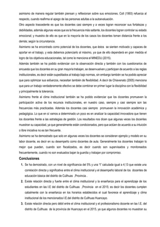 asimismo de manera regular también piensan y reflexionan sobre sus emociones. Coll (1993) refuerza al
respecto, cuando reafirma el apego de las personas adultas a la autoevaluación.
Otro aspecto trascedente es que los docentes casi siempre y a veces logran reconocer sus fortalezas y
debilidades, además algunas veces que es la frecuencia más saltante, los docentes logran controlar su estado
emocional; y muestra de ello es que en la mayoría de los casos los docentes toman distancia frente a los
demás; según la circunstancia.
Asimismo se ha encontrado como potencial de los docentes, que éstos se sienten motivado y capaces de
aportar en el trabajo, y esta debemos potenciarlo al máximo, ya que de ello dependerá en gran medida el
logro de los objetivos educacionales, tal como le menciona el MINEDU (2015).
Además también se ha podido evidenciar con la observación directa y también con los cuestionarios de
encuesta que los docentes en su gran mayoría trabajan, se desenvuelven y participan de acuerdo a las reglas
institucionales, es decir están supeditados al trabajo bajo normas, sin embargo también se ha podido apreciar
que para optimizar sus esfuerzos, necesitan también de flexibilidad. A decir de Chiavenato (2005) menciona
que para un trabajo verdaderamente efectivo se debe combinar en primer lugar la disciplina con la flexibilidad
y principalmente la tolerancia.
Asimismo frente al clima institucional también se ha podido evidenciar que los docentes promueven la
participación activa de los recursos institucionales, en nuestro caso, siempre y casi siempre son las
frecuencias más practicadas. Además los docentes casi siempre promueven la innovación académica y
pedagógica. Lo que en sí vamos a determinado un poco es en analizar la capacidad innovadora que tienen
los docentes frente a las estrategias de gestión. Los resultados nos dicen que algunas veces los docentes
muestran su capacidad, ya que generalmente están condicionados, pero que actúen de acuerdo a su intuición
o libre iniciativa no es tan frecuente.
Asimismo se ha demostrado que solo en algunas veces los docentes se consideran ejemplo y modelo en su
labor docente, es decir en su desempeño como docentes de aula. Generalmente los docentes trabajan lo
mejor que pueden, cuando son fiscalizados, es decir cuando son supervisados y monitoreados
frecuentemente, cuando no son evaluados bajan la guardia y trabajan por compromiso.
Conclusiones
1. Se ha demostrado, con un nivel de significancia del 5% y una “t” calculada igual a 4,13 que existe una
correlación directa y significativa entre el clima institucional y el desempeño laboral de los docentes de
educación básica del distrito de Cullhuas ,Provincia .
2. Existe relación directa y fuerte entre el clima institucional y la enseñanza para el aprendizaje de los
estudiantes en las I.E del distrito de Cullhuas ,Provincia en el 2015; es decir los docentes cumplen
cabalmente con la enseñanza en los horarios establecidos el cual favorece el aprendizaje y clima
institucional de los mencionados I.E.del distrito de Cullhuas Huancayo.
3. Existe relación directa pero débil entre el clima institucional y el profesionalismo docente en las I.E. del
distrito de Cullhuas de la provincia de Huancayo en el 2015, ya que algunos docentes no muestran su
 