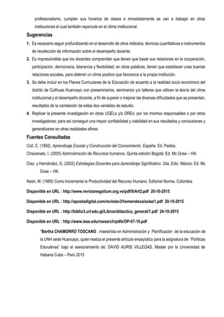 profesionalismo, cumplen sus horarios de clases e inmediatamente se van a trabajar en otras
instituciones el cual también repercute en el clima institucional.
Sugerencias
1. Es necesario seguir profundizando en el desarrollo de otros métodos, técnicas cuantitativas e instrumentos
de recolección de información sobre el desempeño docente.
2. Es imprescindible que los docentes comprendan que tienen que basar sus relaciones en la cooperación,
participación, democracia, tolerancia y flexibilidad; en otras palabras, tienen que establecer unas buenas
relaciones sociales, para obtener un clima positivo que favorezca a la propia institución.
3. Se debe incluir en los Planes Curriculares de la Educación de acuerdo a la realidad socio económico del
distrito de Cullhuas Huancayo con preseminarios, seminarios y/o talleres que utilicen la teoría del clima
institucional y el desempeño docente, a fin de superar o mejorar las diversas dificultades que se presentan,
resultados de la correlación de estas dos variables de estudio.
4. Replicar la presente investigación en otras UGELs y/o DREs; por los mismos responsables o por otros
investigadores; para así conseguir una mayor confiabilidad y viabilidad en sus resultados y conclusiones y
generalizarse en otras realidades afines.
Fuentes Consultadas
Coll, C. (1992). Aprendizaje Escolar y Construcción del Conocimiento. España: Ed. Paidós.
Chiavenato, I. (2005) Administración de Recursos humanos. Quinta edición Bogotá: Ed. Mc Graw – Hill.
Díaz. y Hernández, G. (2002) Estrategias Docentes para Aprendizaje Significativo. 2da. Edic. México: Ed. Mc
Graw – Hill.
Nash, M. (1989) Como Incrementa la Productividad del Recurso Humano. Editorial Norma. Colombia
Disponible en URL : http://www.revistanegotium.org.ve/pdf/9/Art2.pdf 20-10-2015
Disponible en URL : http://apostadigital.com/revistav3/hemeroteca/aolaz1.pdf 20-10-2015
Disponible en URL : http://biblio3.url.edu.gt/Libros/didactica_general/1.pdf 24-10-2015
Disponible en URL : http://www.iese.edu/research/pdfs/OP-07-10.pdf
*Bertha CHAMORRO TOSCANO , maestrista en Administración y Planificación de la educación de
la UNH sede Huancayo, quien realiza el presente artículo ensayístico para la asignatura de “Políticas
Educativas” bajo el asesoramiento de: DAVID AURIS VILLEGAS, Master por la Universidad de
Habana Cuba – Perú 2015
 